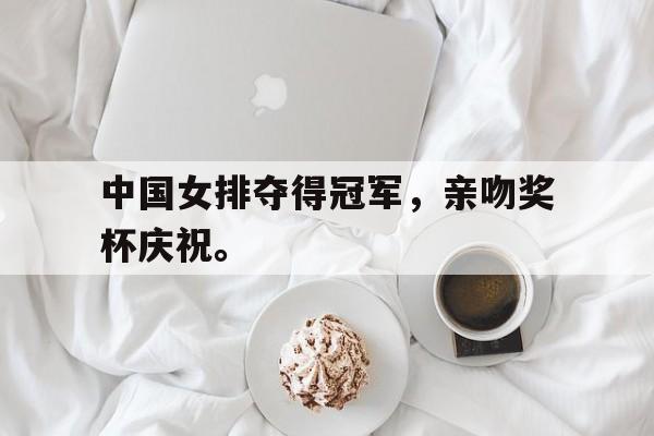 电子竞技下载-中国女排夺得冠军，亲吻奖杯庆祝。